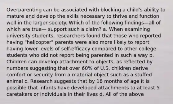 Overparenting can be associated with blocking a child's ability to mature and develop the skills necessary to thrive and function well in the larger society. Which of the following findings—all of which are true— support such a claim? a. When examining university students, researchers found that those who reported having "helicopter" parents were also more likely to report having lower levels of self-efficacy compared to other college students who did not report being parented in such a way b. Children can develop attachment to objects, as reflected by numbers suggesting that over 60% of U.S. children derive comfort or security from a material object such as a stuffed animal c. Research suggests that by 18 months of age it is possible that infants have developed attachments to at least 5 caretakers or individuals in their lives d. All of the above