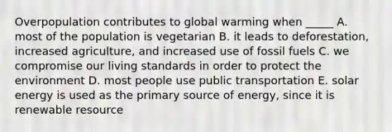 Overpopulation contributes to global warming when _____ A. most of the population is vegetarian B. it leads to deforestation, increased agriculture, and increased use of fossil fuels C. we compromise our living standards in order to protect the environment D. most people use public transportation E. solar energy is used as the primary source of energy, since it is renewable resource