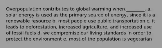 Overpopulation contributes to global warming when ________. a. solar energy is used as the primary source of energy, since it is a renewable resource b. most people use public transportation c. it leads to deforestation, increased agriculture, and increased use of fossil fuels d. we compromise our living standards in order to protect the environment e. most of the population is vegetarian