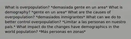 What is overpopulation? *demasiada gente en un area* What is demography? *gente en un area* What are the causes of overpopulation? *demasiados inmigrantes* What can we do to better control overpopulation? *Limitar a las personas en nuestro país.* What impact do the changes have demographics in the world population? *Más personas en zonas*