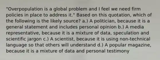 "Overpopulation is a global problem and I feel we need firm policies in place to address it." Based on this quotation, which of the following is the likely source? a.) A politician, because it is a general statement and includes personal opinion b.) A media representative, because it is a mixture of data, speculation and scientific jargon c.) A scientist, because it is using non-technical language so that others will understand d.) A popular magazine, because it is a mixture of data and personal testimony