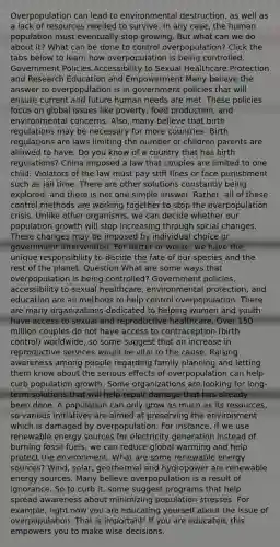 Overpopulation can lead to environmental destruction, as well as a lack of resources needed to survive. In any case, the human population must eventually stop growing. But what can we do about it? What can be done to control overpopulation? Click the tabs below to learn how overpopulation is being controlled. Government Policies Accessibility to Sexual Healthcare Protection and Research Education and Empowerment Many believe the answer to overpopulation is in government policies that will ensure current and future human needs are met. These policies focus on global issues like poverty, food production, and environmental concerns. Also, many believe that birth regulations may be necessary for more countries. Birth regulations are laws limiting the number of children parents are allowed to have. Do you know of a country that has birth regulations? China imposed a law that couples are limited to one child. Violators of the law must pay stiff fines or face punishment such as jail time. There are other solutions constantly being explored, and there is not one simple answer. Rather, all of these control methods are working together to stop the overpopulation crisis. Unlike other organisms, we can decide whether our population growth will stop increasing through social changes. These changes may be imposed by individual choice or government intervention. For better or worse, we have the unique responsibility to decide the fate of our species and the rest of the planet. Question What are some ways that overpopulation is being controlled? Government policies, accessibility to sexual healthcare, environmental protection, and education are all methods to help control overpopulation. There are many organizations dedicated to helping women and youth have access to sexual and reproductive healthcare. Over 150 million couples do not have access to contraception (birth control) worldwide, so some suggest that an increase in reproductive services would be vital to the cause. Raising awareness among people regarding family planning and letting them know about the serious effects of overpopulation can help curb population growth. Some organizations are looking for long-term solutions that will help repair damage that has already been done. A population can only grow as much as its resources, so various initiatives are aimed at preserving the environment which is damaged by overpopulation. For instance, if we use renewable energy sources for electricity generation instead of burning fossil fuels, we can reduce global warming and help protect the environment. What are some renewable energy sources? Wind, solar, geothermal and hydropower are renewable energy sources. Many believe overpopulation is a result of ignorance. So to curb it, some suggest programs that help spread awareness about minimizing population stresses. For example, right now you are educating yourself about the issue of overpopulation. That is important! If you are educated, this empowers you to make wise decisions.