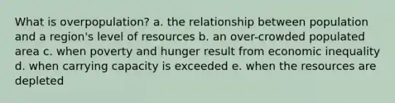 What is overpopulation? a. the relationship between population and a region's level of resources b. an over-crowded populated area c. when poverty and hunger result from economic inequality d. when carrying capacity is exceeded e. when the resources are depleted