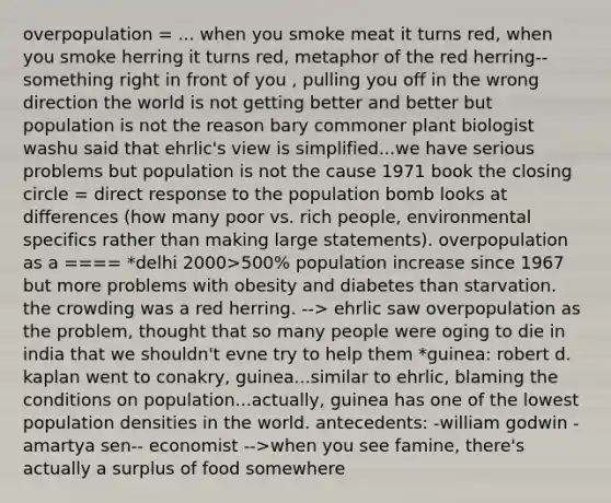 overpopulation = ... when you smoke meat it turns red, when you smoke herring it turns red, metaphor of the red herring-- something right in front of you , pulling you off in the wrong direction the world is not getting better and better but population is not the reason bary commoner plant biologist washu said that ehrlic's view is simplified...we have serious problems but population is not the cause 1971 book the closing circle = direct response to the population bomb looks at differences (how many poor vs. rich people, environmental specifics rather than making large statements). overpopulation as a ==== *delhi 2000>500% population increase since 1967 but more problems with obesity and diabetes than starvation. the crowding was a red herring. --> ehrlic saw overpopulation as the problem, thought that so many people were oging to die in india that we shouldn't evne try to help them *guinea: robert d. kaplan went to conakry, guinea...similar to ehrlic, blaming the conditions on population...actually, guinea has one of the lowest population densities in the world. antecedents: -william godwin -amartya sen-- economist -->when you see famine, there's actually a surplus of food somewhere