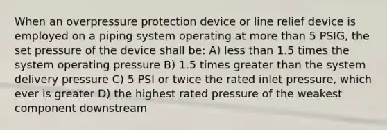 When an overpressure protection device or line relief device is employed on a piping system operating at more than 5 PSIG, the set pressure of the device shall be: A) less than 1.5 times the system operating pressure B) 1.5 times greater than the system delivery pressure C) 5 PSI or twice the rated inlet pressure, which ever is greater D) the highest rated pressure of the weakest component downstream