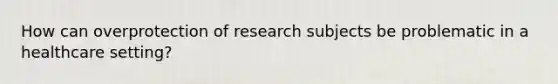 How can overprotection of research subjects be problematic in a healthcare setting?