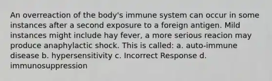 An overreaction of the body's immune system can occur in some instances after a second exposure to a foreign antigen. Mild instances might include hay fever, a more serious reacion may produce anaphylactic shock. This is called: a. auto-immune disease b. hypersensitivity c. Incorrect Response d. immunosuppression