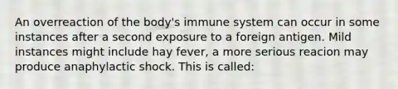 An overreaction of the body's immune system can occur in some instances after a second exposure to a foreign antigen. Mild instances might include hay fever, a more serious reacion may produce anaphylactic shock. This is called: