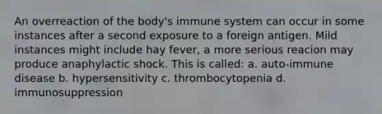 An overreaction of the body's immune system can occur in some instances after a second exposure to a foreign antigen. Mild instances might include hay fever, a more serious reacion may produce anaphylactic shock. This is called: a. auto-immune disease b. hypersensitivity c. thrombocytopenia d. immunosuppression