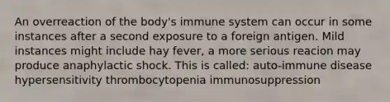 An overreaction of the body's immune system can occur in some instances after a second exposure to a foreign antigen. Mild instances might include hay fever, a more serious reacion may produce anaphylactic shock. This is called: auto-immune disease hypersensitivity thrombocytopenia immunosuppression