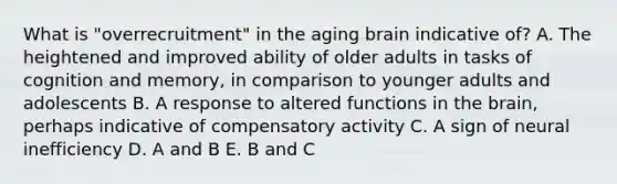 What is "overrecruitment" in the aging brain indicative of? A. The heightened and improved ability of older adults in tasks of cognition and memory, in comparison to younger adults and adolescents B. A response to altered functions in the brain, perhaps indicative of compensatory activity C. A sign of neural inefficiency D. A and B E. B and C