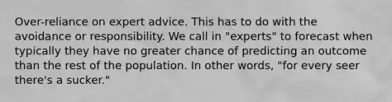 Over-reliance on expert advice. This has to do with the avoidance or responsibility. We call in "experts" to forecast when typically they have no greater chance of predicting an outcome than the rest of the population. In other words, "for every seer there's a sucker."