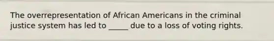 The overrepresentation of African Americans in the criminal justice system has led to _____ due to a loss of voting rights.