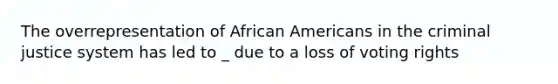 The overrepresentation of African Americans in the criminal justice system has led to _ due to a loss of voting rights