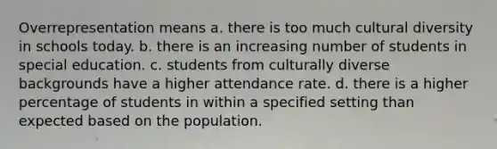 Overrepresentation means a. there is too much cultural diversity in schools today. b. there is an increasing number of students in special education. c. students from culturally diverse backgrounds have a higher attendance rate. d. there is a higher percentage of students in within a specified setting than expected based on the population.