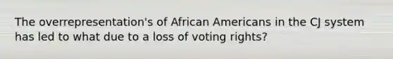 The overrepresentation's of African Americans in the CJ system has led to what due to a loss of voting rights?