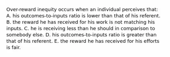 Over-reward inequity occurs when an individual perceives that: A. his outcomes-to-inputs ratio is lower than that of his referent. B. the reward he has received for his work is not matching his inputs. C. he is receiving less than he should in comparison to somebody else. D. his outcomes-to-inputs ratio is greater than that of his referent. E. the reward he has received for his efforts is fair.