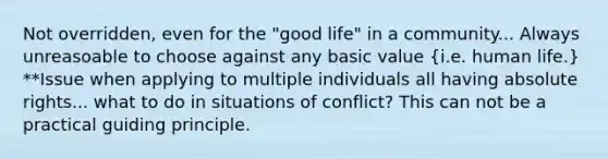 Not overridden, even for the "good life" in a community... Always unreasoable to choose against any basic value (i.e. human life.) **Issue when applying to multiple individuals all having absolute rights... what to do in situations of conflict? This can not be a practical guiding principle.