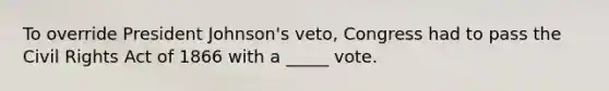 To override President Johnson's veto, Congress had to pass the Civil Rights Act of 1866 with a _____ vote.