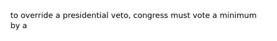 to override a presidential veto, congress must vote a minimum by a