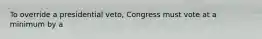 To override a presidential veto, Congress must vote at a minimum by a