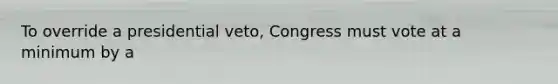 To override a presidential veto, Congress must vote at a minimum by a