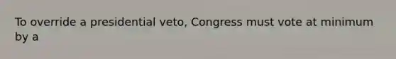 To override a presidential veto, Congress must vote at minimum by a