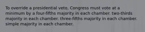 To override a presidential veto, Congress must vote at a minimum by a four-fifths majority in each chamber. two-thirds majority in each chamber. three-fifths majority in each chamber. simple majority in each chamber.