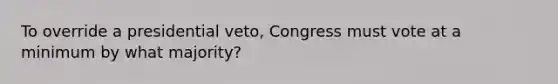 To override a presidential veto, Congress must vote at a minimum by what majority?