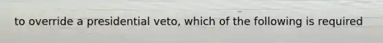 to override a presidential veto, which of the following is required