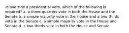 To override a presidential veto, which of the following is required? a. a three-quarters vote in both the House and the Senate b. a simple majority vote in the House and a two-thirds vote in the Senate c. a simple majority vote in the House and Senate d. a two-thirds vote in both the House and Senate