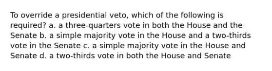 To override a presidential veto, which of the following is required? a. a three-quarters vote in both the House and the Senate b. a simple majority vote in the House and a two-thirds vote in the Senate c. a simple majority vote in the House and Senate d. a two-thirds vote in both the House and Senate