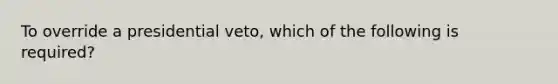 To override a presidential veto, which of the following is required?