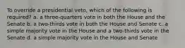 To override a presidential veto, which of the following is required? a. a three-quarters vote in both the House and the Senate b. a two-thirds vote in both the House and Senate c. a simple majority vote in the House and a two-thirds vote in the Senate d. a simple majority vote in the House and Senate