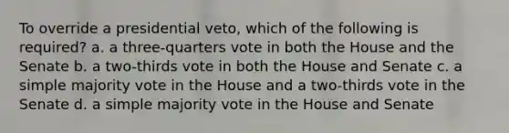 To override a presidential veto, which of the following is required? a. a three-quarters vote in both the House and the Senate b. a two-thirds vote in both the House and Senate c. a simple majority vote in the House and a two-thirds vote in the Senate d. a simple majority vote in the House and Senate