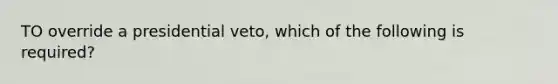 TO override a presidential veto, which of the following is required?