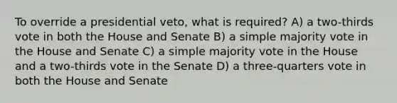 To override a presidential veto, what is required? A) a two-thirds vote in both the House and Senate B) a simple majority vote in the House and Senate C) a simple majority vote in the House and a two-thirds vote in the Senate D) a three-quarters vote in both the House and Senate