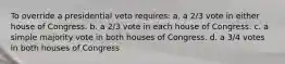 To override a presidential veto requires: a. a 2/3 vote in either house of Congress. b. a 2/3 vote in each house of Congress. c. a simple majority vote in both houses of Congress. d. a 3/4 votes in both houses of Congress