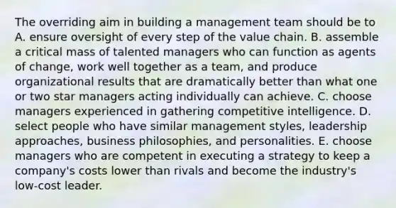 The overriding aim in building a management team should be to A. ensure oversight of every step of the value chain. B. assemble a critical mass of talented managers who can function as agents of change, work well together as a team, and produce organizational results that are dramatically better than what one or two star managers acting individually can achieve. C. choose managers experienced in gathering competitive intelligence. D. select people who have similar management styles, leadership approaches, business philosophies, and personalities. E. choose managers who are competent in executing a strategy to keep a company's costs lower than rivals and become the industry's low-cost leader.