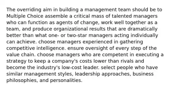 The overriding aim in building a management team should be to Multiple Choice assemble a critical mass of talented managers who can function as agents of change, work well together as a team, and produce organizational results that are dramatically better than what one- or two-star managers acting individually can achieve. choose managers experienced in gathering competitive intelligence. ensure oversight of every step of the value chain. choose managers who are competent in executing a strategy to keep a company's costs lower than rivals and become the industry's low-cost leader. select people who have similar management styles, leadership approaches, business philosophies, and personalities.