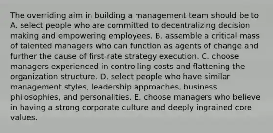 The overriding aim in building a management team should be to A. select people who are committed to decentralizing <a href='https://www.questionai.com/knowledge/kuI1pP196d-decision-making' class='anchor-knowledge'>decision making</a> and empowering employees. B. assemble a critical mass of talented managers who can function as agents of change and further the cause of first-rate strategy execution. C. choose managers experienced in controlling costs and flattening the organization structure. D. select people who have similar management styles, leadership approaches, business philosophies, and personalities. E. choose managers who believe in having a strong corporate culture and deeply ingrained core values.