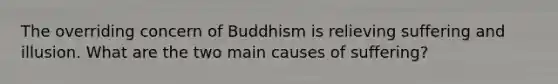 The overriding concern of Buddhism is relieving suffering and illusion. What are the two main causes of suffering?