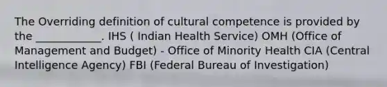 The Overriding definition of cultural competence is provided by the ____________. IHS ( Indian Health Service) OMH (Office of Management and Budget) - Office of Minority Health CIA (Central Intelligence Agency) FBI (Federal Bureau of Investigation)