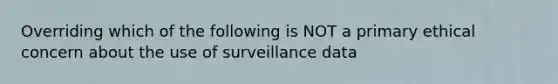 Overriding which of the following is NOT a primary ethical concern about the use of surveillance data