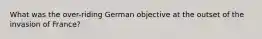 What was the over-riding German objective at the outset of the invasion of France?