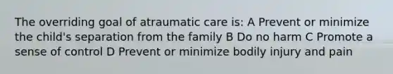 The overriding goal of atraumatic care is: A Prevent or minimize the child's separation from the family B Do no harm C Promote a sense of control D Prevent or minimize bodily injury and pain