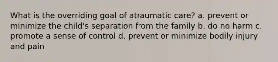 What is the overriding goal of atraumatic care? a. prevent or minimize the child's separation from the family b. do no harm c. promote a sense of control d. prevent or minimize bodily injury and pain