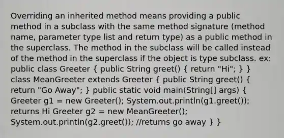 Overriding an inherited method means providing a public method in a subclass with the same method signature (method name, parameter type list and return type) as a public method in the superclass. The method in the subclass will be called instead of the method in the superclass if the object is type subclass. ex: public class Greeter ( public String greet() { return "Hi"; ) } class MeanGreeter extends Greeter ( public String greet() { return "Go Away"; ) public static void main(String[] args) ( Greeter g1 = new Greeter(); System.out.println(g1.greet()); returns Hi Greeter g2 = new MeanGreeter(); System.out.println(g2.greet()); //returns go away ) }