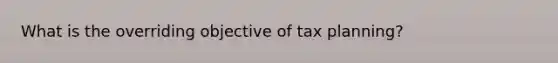 What is the overriding objective of tax planning?