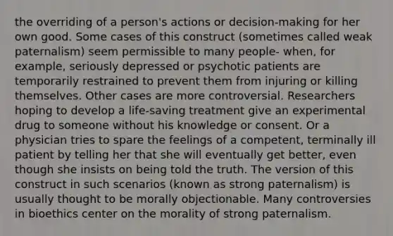 the overriding of a person's actions or decision-making for her own good. Some cases of this construct (sometimes called weak paternalism) seem permissible to many people- when, for example, seriously depressed or psychotic patients are temporarily restrained to prevent them from injuring or killing themselves. Other cases are more controversial. Researchers hoping to develop a life-saving treatment give an experimental drug to someone without his knowledge or consent. Or a physician tries to spare the feelings of a competent, terminally ill patient by telling her that she will eventually get better, even though she insists on being told the truth. The version of this construct in such scenarios (known as strong paternalism) is usually thought to be morally objectionable. Many controversies in bioethics center on the morality of strong paternalism.